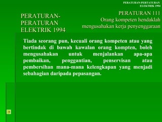 PERATURAN-PERATURAN  ELEKTRIK 1994 Tiada seorang pun, kecuali orang kompeten atau yang bertindak di bawah kawalan orang kompten, boleh mengusahakan untuk menjalankan apa-apa pembaikan, penggantian, penservisan atau pembersihan mana-mana kelengkapan yang menjadi sebahagian daripada pepasangan. PERATURAN-PERTATURAN  ELEKTRIK 1994 PERATURAN 111 Orang kompeten hendaklah mengusahakan kerja penyenggaraan 