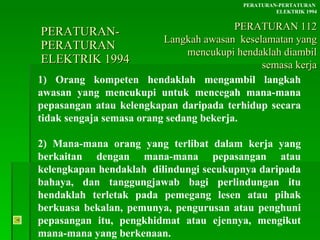 PERATURAN-PERATURAN  ELEKTRIK 1994 1) Orang kompeten hendaklah mengambil langkah awasan yang mencukupi untuk mencegah mana-mana pepasangan atau kelengkapan daripada terhidup secara tidak sengaja semasa orang sedang bekerja. 2) Mana-mana orang yang terlibat dalam kerja yang berkaitan dengan mana-mana pepasangan atau kelengkapan hendaklah  dilindungi secukupnya daripada bahaya, dan tanggungjawab bagi perlindungan itu hendaklah terletak pada pemegang lesen atau pihak berkuasa bekalan, pemunya, pengurusan atau penghuni pepasangan itu, pengkhidmat atau ejennya, mengikut mana-mana yang berkenaan. PERATURAN-PERTATURAN  ELEKTRIK 1994 PERATURAN 112 Langkah awasan  keselamatan yang mencukupi hendaklah diambil semasa kerja 