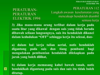 PERATURAN-PERATURAN  ELEKTRIK 1994 3) Jika mana-mana orang terlibat dalam kerja pada suatu litar yang dikawal  dengan suis yang tidak berada dibawah seliaan langsungnya, suis itu hendaklah dikunci dalam kedudukan “OFF” sehingga kerja itu selesai, dan- a) dalam hal kerja talian aerial, notis hendaklah digantung pada suis dan tiang pembumi bagi mengadakan pembumian hendaklah dilekapkan pada jarak yang boleh dilihat, b) dalam kerja memasang kabel bawah tanah, notis hendaklkah digantung pada suis dan suis itu tidak boleh ditutup. PERATURAN-PERTATURAN  ELEKTRIK 1994 PERATURAN 112 Langkah awasan  keselamatan yang mencukupi hendaklah diambil semasa kerja 