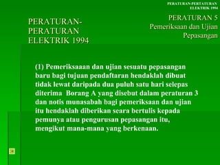 PERATURAN-PERATURAN  ELEKTRIK 1994 (1) Pemeriksaaan dan ujian sesuatu pepasangan baru bagi tujuan pendaftaran hendaklah dibuat tidak lewat daripada dua puluh satu hari selepas diterima  Borang A yang disebut dalam peraturan 3 dan notis munasabah bagi pemeriksaan dan ujian itu hendaklah diberikan seara bertulis kepada pemunya atau pengurusan pepasangan itu, mengikut mana-mana yang berkenaan. PERATURAN-PERTATURAN  ELEKTRIK 1994 PERATURAN 5 Pemeriksaan dan Ujian Pepasangan 