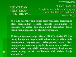 PERATURAN-PERATURAN  ELEKTRIK 1994 6) Tiada seorang pun boleh menggagalkan, membuang atau merosakkan sesuatu peranti keselamatan yg dipasang berkaitan dgn atau untuk digunakan degan mana-mana pepasangan atau kelengkapan. 7) Walau apa pun subperaturan (1), (3), (4) dan (5) jika orang kompeten berpuashati bahawa kerja hidup pada mana-mana pepasangan, kelengkapan atau litar, mengikut mana-mana yang berkenaan adalah selamat, adalah tidak menyalahi untdang-undang bagi mana-mana orang untuk melibatkan diri dalam kerja sedemikian. PERATURAN-PERTATURAN  ELEKTRIK 1994 PERATURAN 112 Langkah awasan  keselamatan yang mencukupi hendaklah diambil semasa kerja 