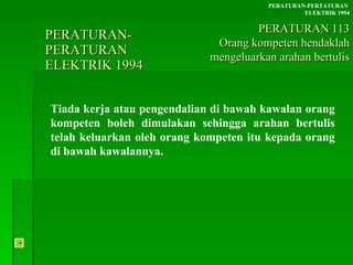 PERATURAN-PERATURAN  ELEKTRIK 1994 Tiada kerja atau pengendalian di bawah kawalan orang kompeten boleh dimulakan sehingga arahan bertulis telah keluarkan oleh orang kompeten itu kepada orang di bawah kawalannya. PERATURAN-PERTATURAN  ELEKTRIK 1994 PERATURAN 113 Orang kompeten hendaklah mengeluarkan arahan bertulis 