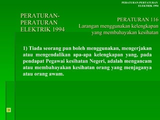 PERATURAN-PERATURAN  ELEKTRIK 1994 1) Tiada seorang pun boleh menggunakan, mengerjakan atau mengendalikan apa-apa kelengkapan yang, pada pendapat Pegawai kesihatan Negeri, adalah mengancam atau membahayakan kesihatan orang yang menjaganya atau orang awam. PERATURAN-PERTATURAN  ELEKTRIK 1994 PERATURAN 116 Larangan menggunakan kelengkapan yang membahayakan kesihatan 