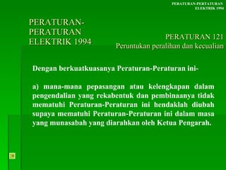 PERATURAN-PERATURAN  ELEKTRIK 1994 Dengan berkuatkuasanya Peraturan-Peraturan ini- a) mana-mana pepasangan atau kelengkapan dalam pengendalian yang rekabentuk dan pembinaanya tidak mematuhi Peraturan-Peraturan ini hendaklah diubah supaya mematuhi Peraturan-Peraturan ini dalam masa yang munasabah yang diarahkan oleh Ketua Pengarah. PERATURAN-PERTATURAN  ELEKTRIK 1994 PERATURAN 121 Peruntukan peralihan dan kecualian 