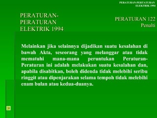 PERATURAN-PERATURAN  ELEKTRIK 1994 Melainkan jika selainnya dijadikan suatu kesalahan di bawah Akta, seseorang yang melanggar atau tidak mematuhi mana-mana peruntukan Peraturan-Peraturan ini adalah melakukan suatu kesalahan dan, apabila disabitkan, boleh didenda tidak melebihi seribu ringgit atau dipenjarakan selama tempoh tidak melebihi enam bulan atau kedua-duanya. PERATURAN-PERTATURAN  ELEKTRIK 1994 PERATURAN 122 Penalti 
