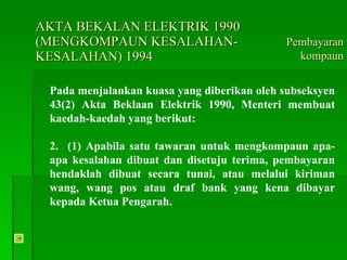 AKTA BEKALAN ELEKTRIK 1990 (MENGKOMPAUN KESALAHAN-KESALAHAN) 1994 Pada menjalankan kuasa yang diberikan oleh subseksyen 43(2) Akta Beklaan Elektrik 1990, Menteri membuat kaedah-kaedah yang berikut: 2.  (1) Apabila satu tawaran untuk mengkompaun apa-apa kesalahan dibuat dan disetuju terima, pembayaran hendaklah dibuat secara tunai, atau melalui kiriman wang, wang pos atau draf bank yang kena dibayar kepada Ketua Pengarah. Pembayaran kompaun 