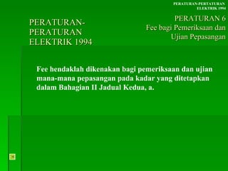 PERATURAN-PERATURAN  ELEKTRIK 1994 Fee hendaklah dikenakan bagi pemeriksaan dan ujian mana-mana pepasangan pada kadar yang ditetapkan dalam Bahagian II Jadual Kedua, a. PERATURAN-PERTATURAN  ELEKTRIK 1994 PERATURAN 6 Fee bagi Pemeriksaan dan Ujian Pepasangan 