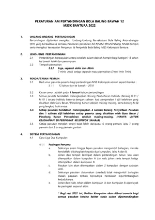 PERATURAN AM PERTANDINGAN BOLA BALING BAWAH 12
MSSK BANTURA 2022
1. UNDANG-UNDANG PERTANDINGAN
Pertandingan dijalankan mengikut Undang-Undang Persekutuan Bola Baling Antarabangsa
(IHF) yang berkuatkuasa semasa, Peraturan-peraturan Am MSSM, MSSN Pahang, MSSD Rompin
serta mengikut kesesuaian Pengerusi & Pengelola Bola Baling MSS Kelompok Bantura.
2. JENIS-JENIS PERTANDINGAN
2.1 Pertandingan berpasukan antara sekolah dalam daerah Rompin bagi kategori 18 tahun
ke bawah lelaki dan perempuan.
2.2 Tempoh permainan
2.2.1 Liga, separuh akhir dan Akhir
7 minit untuk setiap separuh masa permainan (7min 1min 7min)
3. PENDAFTARAN PEMAIN
3.1 Had umur peserta-peserta bagi pertandingan MSS Kelompok adalah seperti berikut :
3.1.1 12 tahun dan ke bawah - 2010
3.2 Kiraan umur adalah pada 1 Januari tahun pertandingan.
3.3 Semua peserta hendaklah melengkapkan Borang Pendaftaran Individu (Borang R 01 /
M 01 ) secara individu beserta dengan salinan kad pengenalan / sijil kelahiran yang
disahkan oleh Guru Besar / Penolong Kanan sekolah masing-masing, serta borang M 02
yang lengkap butirannya.
3.4 Setiap pasukan hendaklah melengkapkan 2 salinan Borang Penyertaan Pasukan
dan 1 salinan sijil kelahiran setiap peserta yang disahkan oleh Guru Besar /
Penolong Kanan Pentadbiran sekolah masing-masing. (HANYA UNTUK
KEJOHANAN DI PERINGKAT KELOMPOK SAHAJA)
3.5 Setiap pasukan mestilah terdiri tidak lebih daripada 10 orang pemain, iaitu 7 orang
pemain dan 3 orang pemain gantian.
4. SISTEM PERTANDINGAN
4.1 Cara Liga Dua Kumpulan
4.1.1 Pusingan Pertama
a. Sekiranya enam hingga lapan pasukan mengambil bahagian, mereka
hendaklah dibahagikan kepada dua kumpulan, iaitu A dan B.
b. Johan dan tempat keempat dalam pertandingan tahun lalu akan
ditempatkan dalam kumpulan A dan naib johan serta tempat ketiga
ditempatkan dalam kumpulan B.
c. Pasukan lain akan ditempatkan dalam 2 kumpulan dengan cabutan
undi.
d. Sekiranya pasukan diutamakan (seeded) tidak mengambil bahagian
makan pasukan terbaik berikutnya hendaklah dipertimbangkan
kedudukanya.
e. Johan dan Naib Johan dalam kumpulan A dan Kumpulan B akan layak
ke peringkat separuh akhir.
* Bagi sesi 2022 ini, Undian Kumpulan akan dibuat semula bagi
semua pasukan kerana faktor tiada sukan dipertandingkan
 