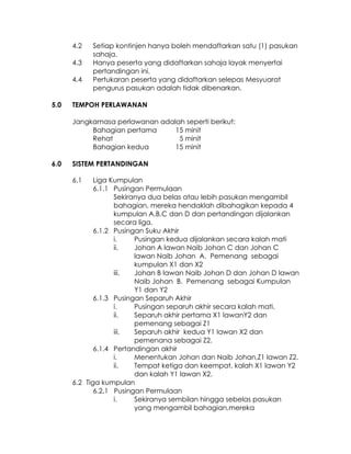 4.2   Setiap kontinjen hanya boleh mendaftarkan satu (1) pasukan
            sahaja.
      4.3   Hanya peserta yang didaftarkan sahaja layak menyertai
            pertandingan ini.
      4.4   Pertukaran peserta yang didaftarkan selepas Mesyuarat
            pengurus pasukan adalah tidak dibenarkan.

5.0   TEMPOH PERLAWANAN

      Jangkamasa perlawanan adalah seperti berikut:
           Bahagian pertama     15 minit
           Rehat                 5 minit
           Bahagian kedua       15 minit

6.0   SISTEM PERTANDINGAN

      6.1    Liga Kumpulan
             6.1.1 Pusingan Permulaan
                   Sekiranya dua belas atau lebih pasukan mengambil
                   bahagian, mereka hendaklah dibahagikan kepada 4
                   kumpulan A,B,C dan D dan pertandingan dijalankan
                   secara liga.
             6.1.2 Pusingan Suku Akhir
                   i.    Pusingan kedua dijalankan secara kalah mati
                   ii.   Johan A lawan Naib Johan C dan Johan C
                         lawan Naib Johan A. Pemenang sebagai
                         kumpulan X1 dan X2
                   iii.  Johan B lawan Naib Johan D dan Johan D lawan
                         Naib Johan B. Pemenang sebagai Kumpulan
                         Y1 dan Y2
             6.1.3 Pusingan Separuh Akhir
                   i.    Pusingan separuh akhir secara kalah mati.
                   ii.   Separuh akhir pertama X1 lawanY2 dan
                         pemenang sebagai Z1
                   iii.  Separuh akhir kedua Y1 lawan X2 dan
                         pemenana sebagai Z2.
             6.1.4 Pertandingan akhir
                   i.    Menentukan Johan dan Naib Johan,Z1 lawan Z2.
                   ii.   Tempat ketiga dan keempat, kalah X1 lawan Y2
                         dan kalah Y1 lawan X2.
      6.2 Tiga kumpulan
             6.2.1 Pusingan Permulaan
                   i.    Sekiranya sembilan hingga sebelas pasukan
                         yang mengambil bahagian,mereka
 