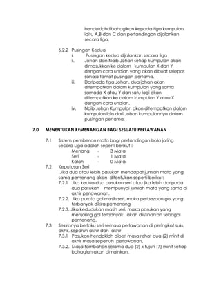 hendaklahdibahagikan kepada tiga kumpulan
                        iaitu A,B dan C dan pertandingan dijalankan
                        secara liga.

            6.2.2 Pusingan Kedua
                  i.     Pusingan kedua dijalankan secara liga
                  ii.   Johan dan Naib Johan setiap kumpulan akan
                        dimasukkan ke dalam kumpulan X dan Y
                        dengan cara undian yang akan dibuat selepas
                        sahaja tamat pusingan pertama.
                  iii.  Daripada tiga Johan, dua johan akan
                        ditempatkan dalam kumpulan yang sama
                        samada X atau Y dan satu lagi akan
                        ditempatkan ke dalam kumpulan Y atau X
                        dengan cara undian.
                  iv.   Naib Johan Kumpulan akan ditempatkan dalam
                        kumpulan lain dari Johan kumpulannya dalam
                        pusingan pertama.

7.0   MENENTUKAN KEMENANGAN BAGI SESUATU PERLAWANAN

      7.1   Sistem pemberian mata bagi pertandingan bola jaring
            secara Liga adalah seperti berikut :-
                   Menang      -     3 Mata
                   Seri        -     1 Mata
                   Kalah       -     0 Mata
      7.2   Keputusan Seri
             Jika dua atau lebih pasukan mendapat jumlah mata yang
            sama pemenang akan ditentukan seperti berikut:
            7.2.1 Jika kedua-dua pasukan seri atau jika lebih daripada
                   dua pasukan mempunyai jumlah mata yang sama di
                   akhir perlawanan.
            7.2.2. Jika purata gol masih seri, maka perbezaan gol yang
                   terbanyak dikira pemenang
            7.2.3. Jika kedudukan masih seri, maka pasukan yang
                   menjaring gol terbanyak akan diistiharkan sebagai
                   pemenang.
      7.3   Sekiranya berlaku seri semasa perlawanan di peringkat suku
            akhir, separuh akhir dan akhir
            7.3.1 Pasukan hendaklah diberi masa rehat dua (2) minit di
                   akhir masa sepenuh perlawanan.
            7.3.2. Masa tambahan selama dua (2) x tujuh (7) minit setiap
                   bahagian akan dimainkan.
 