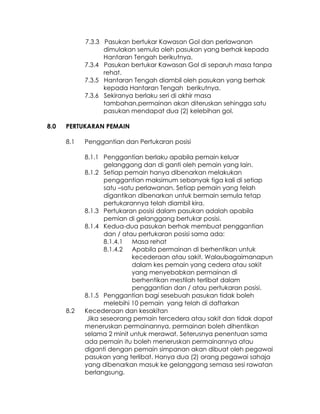 7.3.3 Pasukan bertukar Kawasan Gol dan perlawanan
                  dimulakan semula oleh pasukan yang berhak kepada
                  Hantaran Tengah berikutnya.
            7.3.4 Pasukan bertukar Kawasan Gol di separuh masa tanpa
                  rehat.
            7.3.5 Hantaran Tengah diambil oleh pasukan yang berhak
                  kepada Hantaran Tengah berikutnya.
            7.3.6 Sekiranya berlaku seri di akhir masa
                  tambahan,permainan akan diteruskan sehingga satu
                  pasukan mendapat dua (2) kelebihan gol.

8.0   PERTUKARAN PEMAIN

      8.1   Penggantian dan Pertukaran posisi

            8.1.1 Penggantian berlaku apabila pemain keluar
                   gelanggang dan di ganti oleh pemain yang lain.
            8.1.2 Setiap pemain hanya dibenarkan melakukan
                   penggantian maksimum sebanyak tiga kali di setiap
                   satu –satu perlawanan. Setiap pemain yang telah
                   digantikan dibenarkan untuk bermain semula tetap
                   pertukarannya telah diambil kira.
            8.1.3 Pertukaran posisi dalam pasukan adalah apabila
                   pemian di gelanggang bertukar posisi.
            8.1.4 Kedua-dua pasukan berhak membuat penggantian
                   dan / atau pertukaran posisi sama ada:
                   8.1.4.1 Masa rehat
                   8.1.4.2 Apabila permainan di berhentikan untuk
                            kecederaan atau sakit. Walaubagaimanapun
                            dalam kes pemain yang cedera atau sakit
                            yang menyebabkan permainan di
                            berhentikan mestilah terlibat dalam
                            penggantian dan / atau pertukaran posisi.
            8.1.5 Penggantian bagi sesebuah pasukan tidak boleh
                   melebihi 10 pemain yang telah di daftarkan
      8.2   Kecederaan dan kesakitan
             Jika seseorang pemain tercedera atau sakit dan tidak dapat
            meneruskan permainannya, permainan boleh dihentikan
            selama 2 minit untuk merawat. Seterusnya penentuan sama
            ada pemain itu boleh meneruskan permainannya atau
            diganti dengan pemain simpanan akan dibuat oleh pegawai
            pasukan yang terlibat. Hanya dua (2) orang pegawai sahaja
            yang dibenarkan masuk ke gelanggang semasa sesi rawatan
            berlangsung.
 