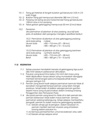 10.1.1 Tiang gol terletak di tengah bulatan gol berukuran 3.05 m (10
              kaki) tinggi.
       10.1.2 Bulatan tiang gol mempunyai diameter 380 mm (15 inci)
       10.1.3 Panjang net jaring secara horizontal dari tiang gol berukuran
              150mm atau 6 inci panjang.
       10.1.4 Tebal garisan gelanggang mempunyai 50 mm (2 inci) lebar

       10.2    Peralatan
               Jika permainan di jalankan di atas padang, dua biji bola
               perlu di sediakan oleh penganjur mengikut spesifikasi berikut:

               10.2.1 Permainan di jalankan di atas gelanggang padang:
               Jenis bola jaring : rubber
               Ukuran bola       : 690 – 710 mms (27 – 28 inci)
               Berat             : 400 – 450 gm ( 14 – 16 auns)

               10.2.2 Permainan di jalankan di atas gelanggang bersimen
               Jenis bola jaring : synthetic leather
               Ukuran bola       : 690 – 710 mms (27 – 28 inci)
               Berat             : 400 – 450 gm ( 14 – 16 auns)


11.0    KELEWATAN

        11.1   Setiap pasukan hendaklah berada di gelanggang tiga puluh
               (30) minit sebelum perlawanan dimulakan.
        11.2   Pasukan yang lewat lima belas (15) minit dari masa yang
               telah dijadualkan tanpa alasan yang munasabah dianggap
               memberi kemenangan percuma kepada pihak lawan
               dengan jaringan 5-0.
        11.3   Pemain yang lewat hadir selepas permainan bermula tidak di
               benarkan mengambil tempat pemain yang telah mengisi
               posisinya, tetapi boleh di jadikan sebagai pemain gantian
               seperti mana yang di peruntukkan dalam Undang-Undang
               Penggantian dan Pertukaran Posisi.
        11.4   Jika posisi pemain yang lewat itu tidak di isi oleh pemain lain,
               pemain berkenaan tidak boleh masuk bermain semasa
               permainan sedang berlangsung, tetapi selepas memberitahu
               pengadil, pemain itu boleh masuk ke gelanggang apabila:-
               11.4.1 Sebaik sahaja gol di jaringkan. Dalam keadaan ini,
                      pemain mestilah bermain di posisi yang di biarkan
                      kosong dalam pasukan itu.
               11.4.2 Semasa pemberhentian untuk kecederaan atau sakit.
               11.4.3 Sebaik sahaja selepas rehat
 