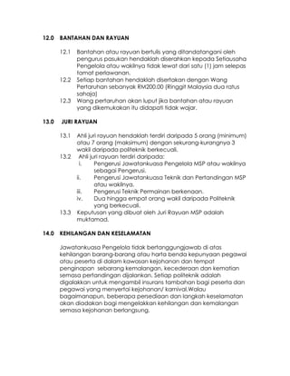 12.0   BANTAHAN DAN RAYUAN

       12.1   Bantahan atau rayuan bertulis yang ditandatangani oleh
              pengurus pasukan hendaklah diserahkan kepada Setiausaha
              Pengelola atau wakilnya tidak lewat dari satu (1) jam selepas
              tamat perlawanan.
       12.2   Setiap bantahan hendaklah disertakan dengan Wang
              Pertaruhan sebanyak RM200.00 (Ringgit Malaysia dua ratus
              sahaja)
       12.3   Wang pertaruhan akan luput jika bantahan atau rayuan
              yang dikemukakan itu didapati tidak wajar.

13.0   JURI RAYUAN

       13.1   Ahli juri rayuan hendaklah terdiri daripada 5 orang (minimum)
              atau 7 orang (maksimum) dengan sekurang-kurangnya 3
              wakil daripada politeknik berkecuali.
       13.2    Ahli juri rayuan terdiri daripada:
                i.    Pengerusi Jawatankuasa Pengelola MSP atau wakilnya
                      sebagai Pengerusi.
              ii.     Pengerusi Jawatankuasa Teknik dan Pertandingan MSP
                      atau wakilnya.
              iii.    Pengerusi Teknik Permainan berkenaan.
              iv.     Dua hingga empat orang wakil daripada Politeknik
                      yang berkecuali.
       13.3   Keputusan yang dibuat oleh Juri Rayuan MSP adalah
              muktamad.

14.0   KEHILANGAN DAN KESELAMATAN

       Jawatankuasa Pengelola tidak bertanggungjawab di atas
       kehilangan barang-barang atau harta benda kepunyaan pegawai
       atau peserta di dalam kawasan kejohanan dan tempat
       penginapan sebarang kemalangan, kecederaan dan kematian
       semasa pertandingan dijalankan. Setiap politeknik adalah
       digalakkan untuk mengambil insurans tambahan bagi peserta dan
       pegawai yang menyertai kejohanan/ karnival.Walau
       bagaimanapun, beberapa persediaan dan langkah keselamatan
       akan diadakan bagi mengelakkan kehilangan dan kemalangan
       semasa kejohanan berlangsung.
 
