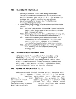 15.0   PENANGGUHAN PERLAWANAN

       15.1   Sekiranya keadaan cuaca tidak mengizinkan untuk
              perlawanan diteruskan seperti hujan lebat, petir dan kilat,
              keadaan padang yang becak dan licin, cuaca gelap dan
              sebagainya, maka Pengadil dengan persetujuan
              Jawatankuasa Pertandingan dan Teknikal berhak
              menangguhkan perlawanan.
       15.2   Perlawanan yang ditangguhkan itu akan ditentukan seperti
              berikut :-
              15.2.1. Sekiranya perlawanan ditangguhkan pada hari yang
                      sama, maka perlawanan akan disambung mengikut
                      baki masa yang tinggal.
              15.2.2. Sekiranya perlawanan ditangguhkan ke hari yang lain,
                      maka perlawanan hendaklah dimainkan semula.
              15.2.3. Jawatankuasa Pengelola mempunyai kuasa untuk
                      menangguh atau mengubah sesuatu jadual atau
                      tempat pertandingan dengan terlebih dahulu
                      memberitahu atau diputuskan secara serta merta.
              15.2.4. Jawatankuasa Pertandingan dan Teknik Bola Jaring
                     akan menetapkan semula perlawanan yang
                     tertangguh itu.

16.0   PENGADIL-PENGADIL/PENGERUSI TEKNIK

       MSP akan melantik Pengerusi Teknik Permainan Bola Jaring
       manakala pengadil-pengadil dan pegawai teknikal akan
       disediakan oleh politeknik yang menganjurkan karnival sukan
       tersebut untuk menyediakan borang pendaftaran pemain dan
       borang-borang perlawanan, penyediaan gelanggang, jaring,
       kerusi rehat pemain, pemungut bola dan minuman.

17.0   MENARIK DIRI DAN MENYERAH KALAH

       Sekiranya sesebuah pasukan menarik diri atau menyerah kalah
             dengan sengaja daripada pertandingan, maka semua
                   keputusan pertandingan yang dijalankan oleh
pasukan itu             akan dibatalkan dan pasukan itu tidak
dibenarkan memasuki          sebarang pertandingan seterusnya. Mata
yang diperolehi              pasukan   lain   yang   terlibat dalam
perlawanan yang terdahulu         dengan dengannya tidak diambil
kira untuk menentukan             keputusan kumpulan.
 