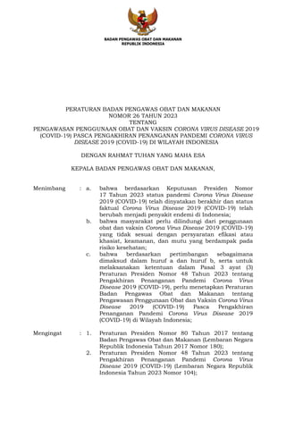 BADAN PENGAWAS OBAT DAN MAKANAN
REPUBLIK INDONESIA
PERATURAN BADAN PENGAWAS OBAT DAN MAKANAN
NOMOR 26 TAHUN 2023
TENTANG
PENGAWASAN PENGGUNAAN OBAT DAN VAKSIN CORONA VIRUS DISEASE 2019
(COVID-19) PASCA PENGAKHIRAN PENANGANAN PANDEMI CORONA VIRUS
DISEASE 2019 (COVID-19) DI WILAYAH INDONESIA
DENGAN RAHMAT TUHAN YANG MAHA ESA
KEPALA BADAN PENGAWAS OBAT DAN MAKANAN,
Menimbang : a. bahwa berdasarkan Keputusan Presiden Nomor
17 Tahun 2023 status pandemi Corona Virus Disease
2019 (COVID-19) telah dinyatakan berakhir dan status
faktual Corona Virus Disease 2019 (COVID-19) telah
berubah menjadi penyakit endemi di Indonesia;
b. bahwa masyarakat perlu dilindungi dari penggunaan
obat dan vaksin Corona Virus Disease 2019 (COVID-19)
yang tidak sesuai dengan persyaratan efikasi atau
khasiat, keamanan, dan mutu yang berdampak pada
risiko kesehatan;
c. bahwa berdasarkan pertimbangan sebagaimana
dimaksud dalam huruf a dan huruf b, serta untuk
melaksanakan ketentuan dalam Pasal 3 ayat (3)
Peraturan Presiden Nomor 48 Tahun 2023 tentang
Pengakhiran Penanganan Pandemi Corona Virus
Disease 2019 (COVID-19), perlu menetapkan Peraturan
Badan Pengawas Obat dan Makanan tentang
Pengawasan Penggunaan Obat dan Vaksin Corona Virus
Disease 2019 (COVID-19) Pasca Pengakhiran
Penanganan Pandemi Corona Virus Disease 2019
(COVID-19) di Wilayah Indonesia;
Mengingat : 1. Peraturan Presiden Nomor 80 Tahun 2017 tentang
Badan Pengawas Obat dan Makanan (Lembaran Negara
Republik Indonesia Tahun 2017 Nomor 180);
2. Peraturan Presiden Nomor 48 Tahun 2023 tentang
Pengakhiran Penanganan Pandemi Corona Virus
Disease 2019 (COVID-19) (Lembaran Negara Republik
Indonesia Tahun 2023 Nomor 104);
 