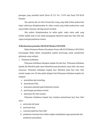 pasangan yang memiliki benih (Pasal 42 UU No. 1/1974 dan Pasal 250 KUH
Perdata)
          Jika sperma dan sel telur berasal dari orang yang tidak terikat perkawinan
tetapi embrionya diimplantasikan ke rahim wanita yang terikat perkawinan, anak
yang terlahir statusnya sah bagi pasutri tersebut.
          Jika embrio diimplantasikan ke rahim gadis, maka status anak yang
terlahir adalah anak di luar nikah penanganan hipotermi pada bayi baru lahir dan
segera merujuk pemberian minum.


D.Berdasarkan pemenkes Hk.02.02/Menkes/149/I/2010
          Dalam Peraturan Menteri Kesehatan Nomor Hk.02.02/Menkes/149/I/2010,
kewenangan Bidan dalam menjalankan praktik berwenang untuk memberikan
pelayanan yang meliputi:
1. Pelayanan kebidanan
          Pelayanan kebidanan ditujukan kepada ibu dan bayi. Pelayanan kebidanan
kepada ibu diberikan pada masa kehamilan,masa persalinan, masa nifas, dan masa
menyusui. Pelayanan kebidanan kepada bayi diberikan pada bayi baru lahir
normal sampai usia 28 (dua puluh delapan) hari.Pelayanan kebidanan kepada ibu
meliputi:
   a. penyuluhan dan konseling;
   b. pemeriksaan fisik;
   c. pelayanan antenatal pada kehamilan normal;
   d. pertolongan persalinan normal;
   e. pelayanan ibu nifas normal;
          Pelayanan kebidanan kepada bayi meliputi pemeriksaan bayi baru lahir
yaitu :
  a. perawatan tali pusat
  b. perawatan bayi
  c. resusitasi pada bayi baru lahir
  d. pemberian imunisasi bayi dalam rangka menjalankan tugas pemerintah dan
      pemberian penyuluhan.
 