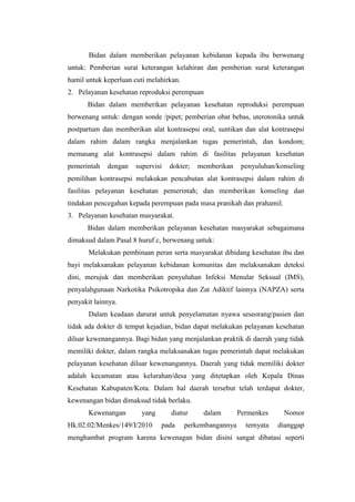Bidan dalam memberikan pelayanan kebidanan kepada ibu berwenang
untuk: Pemberian surat keterangan kelahiran dan pemberian surat keterangan
hamil untuk keperluan cuti melahirkan.
2. Pelayanan kesehatan reproduksi perempuan
      Bidan dalam memberikan pelayanan kesehatan reproduksi perempuan
berwenang untuk: dengan sonde /pipet; pemberian obat bebas, uterotonika untuk
postpartum dan memberikan alat kontrasepsi oral, suntikan dan alat kontrasepsi
dalam rahim dalam rangka menjalankan tugas pemerintah, dan kondom;
memasang alat kontrasepsi dalam rahim di fasilitas pelayanan kesehatan
pemerintah   dengan    supervisi   dokter;   memberikan     penyuluhan/konseling
pemilihan kontrasepsi melakukan pencabutan alat kontrasepsi dalam rahim di
fasilitas pelayanan kesehatan pemerintah; dan memberikan konseling dan
tindakan pencegahan kepada perempuan pada masa pranikah dan prahamil.
3. Pelayanan kesehatan masyarakat.
      Bidan dalam memberikan pelayanan kesehatan masyarakat sebagaimana
dimaksud dalam Pasal 8 huruf c, berwenang untuk:
       Melakukan pembinaan peran serta masyarakat dibidang kesehatan ibu dan
bayi melaksanakan pelayanan kebidanan komunitas dan melaksanakan deteksi
dini, merujuk dan memberikan penyuluhan Infeksi Menular Seksual (IMS),
penyalahgunaan Narkotika Psikotropika dan Zat Adiktif lainnya (NAPZA) serta
penyakit lainnya.
       Dalam keadaan darurat untuk penyelamatan nyawa seseorang/pasien dan
tidak ada dokter di tempat kejadian, bidan dapat melakukan pelayanan kesehatan
diluar kewenangannya. Bagi bidan yang menjalankan praktik di daerah yang tidak
memiliki dokter, dalam rangka melaksanakan tugas pemerintah dapat melakukan
pelayanan kesehatan diluar kewenangannya. Daerah yang tidak memiliki dokter
adalah kecamatan atau kelurahan/desa yang ditetapkan oleh Kepala Dinas
Kesehatan Kabupaten/Kota. Dalam hal daerah tersebut telah terdapat dokter,
kewenangan bidan dimaksud tidak berlaku.
       Kewenangan        yang      diatur     dalam        Permenkes     Nomor
Hk.02.02/Menkes/149/I/2010      pada     perkembangannya     ternyata   dianggap
menghambat program karena kewenagan bidan disini sangat dibatasi seperti
 
