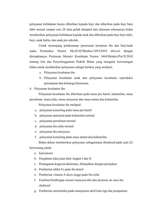 pelayanan kebidanan hanya diberikan kepada bayi dan diberikan pada bayi baru
lahir normal sampai usia 28 (dua puluh delapan) hari diamana sebenarnya bidan
memberikan pelayanan kebidanan kepada anak dan diberikan pada bayi baru lahir,
bayi, anak balita, dan anak pra sekolah.
       Untuk menunjang pelaksanaan penurunan kematian ibu dan bayi/anak
maka    Permenkes     Nomor     Hk.02.02/Menkes/149/I/2010     direvisi     dengan
ditetapkannya Peraturan Menteri Kesehatan Nomor 1464/Menkes/Per/X/2010
tentang Izin dan Penyelenggaraan Praktik Bidan yang mengatur kewenangan
bidan untuk memberikan pelayanan sebagai berikut yang meliputi:
        a. Pelayanan kesehatan ibu
        b. Pelayanan kesehatan anak dan pelayanan kesehatan reproduksi
           perempuan dan keluarga berencana.
4. Pelayanan kesehatan ibu
       Pelayanan kesehatan ibu diberikan pada masa pra hamil, kehamilan, masa
persalinan, masa nifas, masa menyusui dan masa antara dua kehamilan.
       Pelayanan kesehatan ibu meliputi:
    a. pelayanan konseling pada masa pra hamil
    b. pelayanan antenatal pada kehamilan normal
    c. pelayanan persalinan normal
    d. pelayanan ibu nifas normal
    e. pelayanan ibu menyusui
    f. pelayanan konseling pada masa antara dua kehamilan.
       Bidan dalam memberikan pelayanan sebagaimana dimaksud pada ayat (2)
berwenang untuk:
   a. Episiotomi
   b. Penjahitan luka jalan lahir tingkat I dan II
   c. Penanganan kegawat-daruratan, dilanjutkan dengan perujukan
   d. Pemberian tablet Fe pada ibu hamil
   e. Pemberian vitamin A dosis tinggi pada ibu nifas
   f. Fasilitasi/bimbingan inisiasi menyusu dini dan promosi air susu ibu
       eksklusif
   g. Pemberian uterotonika pada manajemen aktif kala tiga dan postpartum
 