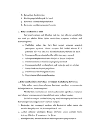 h. Penyuluhan dan konseling
   i. Bimbingan pada kelompok ibu hamil
   j. Pemberian surat keterangan kematian
   k. Pemberian surat keterangan cuti bersalin.


2. Pelayanan kesehatan anak
      Pelayanan kesehatan anak diberikan pada bayi baru lahir,bayi, anak balita,
dan anak pra sekolah. Bidan dalam memberikan pelayanan kesehatan anak
berwenang untuk:
     a. Melakukan asuhan bayi baru lahir normal termasuk resusitasi,
        pencegahan hipotermi, inisiasi menyusu dini, injeksi Vitamin K 1,
        perawatan bayi baru lahir pada masa neonatal dan perawatan tali pusat.
     b. Penanganan hipotermi pada bayi baru lahir dan segera merujuk
     c. Penanganan kegawat-daruratan, dilanjutkan dengan perujukan
     d. Pemberian imunisasi rutin sesuai program pemerintah
     e. Pemantauan tumbuh kembang bayi, anak balita dan anak pra sekolah
     f. Pemberian konseling dan penyuluhan
     g. Pemberian surat keterangan kelahiran
     h. Pemberian surat keterangan kematian.


3. Pelayanan kesehatan reproduksi perempuan dan keluarga berencana.
    Bidan dalam memberikan pelayanan kesehatan reproduksi perempuan dan
keluarga berencana, berwenang untuk:
      Memberikan penyuluhan dan konseling kesehatan reproduksi perempuan
dan keluarga berencana memberikan alat kontrasepsi oral dan kondom.
      Selain kewenangan tersebut bidan yang menjalankan program Pemerintah
berwenang melakukan pelayanan kesehatan meliputi:
1. Pemberian alat kontrasepsi suntikan, alat kontrasepsi dalam rahim, dan
   memberikan pelayanan alat kontrasepsi bawah kulit
2. Asuhan antenatal terintegrasi dengan intervensi khusus penyakit kronis
   tertentu dilakukan di bawah supervisi dokter
3. Penanganan bayi dan anak balita sakit sesuai pedoman yang ditetapkan
 