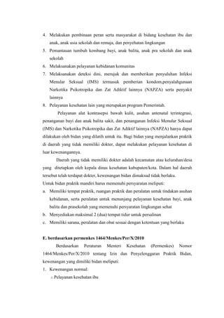 4. Melakukan pembinaan peran serta masyarakat di bidang kesehatan ibu dan
   anak, anak usia sekolah dan remaja, dan penyehatan lingkungan
5. Pemantauan tumbuh kembang bayi, anak balita, anak pra sekolah dan anak
   sekolah
6. Melaksanakan pelayanan kebidanan komunitas
7. Melaksanakan deteksi dini, merujuk dan memberikan penyuluhan Infeksi
   Menular Seksual (IMS) termasuk pemberian kondom,penyalahgunaan
   Narkotika Psikotropika dan Zat Adiktif lainnya (NAPZA) serta penyakit
   lainnya
8. Pelayanan kesehatan lain yang merupakan program Pemerintah.
        Pelayanan alat kontrasepsi bawah kulit, asuhan antenatal terintegrasi,
penanganan bayi dan anak balita sakit, dan penanganan Infeksi Menular Seksual
(IMS) dan Narkotika Psikotropika dan Zat Adiktif lainnya (NAPZA) hanya dapat
dilakukan oleh bidan yang dilatih untuk itu. Bagi bidan yang menjalankan praktik
di daerah yang tidak memiliki dokter, dapat melakukan pelayanan kesehatan di
luar kewenangannya.
       Daerah yang tidak memiliki dokter adalah kecamatan atau kelurahan/desa
yang ditetapkan oleh kepala dinas kesehatan kabupaten/kota. Dalam hal daerah
tersebut telah terdapat dokter, kewenangan bidan dimaksud tidak berlaku.
Untuk bidan praktik mandiri harus memenuhi persyaratan meliputi:
a. Memiliki tempat praktik, ruangan praktik dan peralatan untuk tindakan asuhan
   kebidanan, serta peralatan untuk menunjang pelayanan kesehatan bayi, anak
   balita dan prasekolah yang memenuhi persyaratan lingkungan sehat
b. Menyediakan maksimal 2 (dua) tempat tidur untuk persalinan
c. Memiliki sarana, peralatan dan obat sesuai dengan ketentuan yang berlaku


E. berdasarkan permenkes 1464/Menkes/Per/X/2010
       Berdasarkan     Peraturan   Menteri   Kesehatan    (Permenkes)      Nomor
1464/Menkes/Per/X/2010 tentang Izin dan Penyelenggaran Praktik Bidan,
kewenangan yang dimiliki bidan meliputi:
1. Kewenangan normal:
    o Pelayanan   kesehatan ibu
 