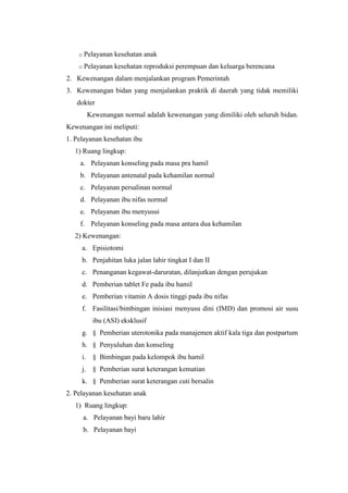 o Pelayanan   kesehatan anak
    o Pelayanan   kesehatan reproduksi perempuan dan keluarga berencana
2. Kewenangan dalam menjalankan program Pemerintah
3. Kewenangan bidan yang menjalankan praktik di daerah yang tidak memiliki
   dokter
       Kewenangan normal adalah kewenangan yang dimiliki oleh seluruh bidan.
Kewenangan ini meliputi:
1. Pelayanan kesehatan ibu
   1) Ruang lingkup:
    a. Pelayanan konseling pada masa pra hamil
    b. Pelayanan antenatal pada kehamilan normal
    c. Pelayanan persalinan normal
    d. Pelayanan ibu nifas normal
    e. Pelayanan ibu menyusui
    f. Pelayanan konseling pada masa antara dua kehamilan
   2) Kewenangan:
     a. Episiotomi
     b. Penjahitan luka jalan lahir tingkat I dan II
     c. Penanganan kegawat-daruratan, dilanjutkan dengan perujukan
     d. Pemberian tablet Fe pada ibu hamil
     e. Pemberian vitamin A dosis tinggi pada ibu nifas
     f. Fasilitasi/bimbingan inisiasi menyusu dini (IMD) dan promosi air susu
         ibu (ASI) eksklusif
     g. § Pemberian uterotonika pada manajemen aktif kala tiga dan postpartum
     h. § Penyuluhan dan konseling
     i. § Bimbingan pada kelompok ibu hamil
     j. § Pemberian surat keterangan kematian
     k. § Pemberian surat keterangan cuti bersalin
2. Pelayanan kesehatan anak
   1) Ruang lingkup:
     a. Pelayanan bayi baru lahir
     b. Pelayanan bayi
 
