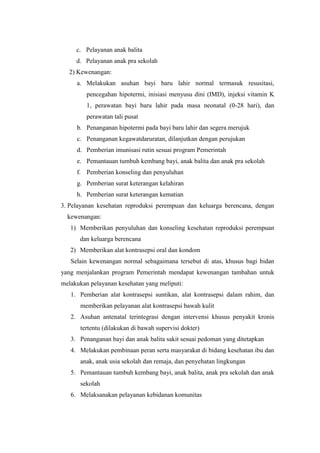 c. Pelayanan anak balita
     d. Pelayanan anak pra sekolah
  2) Kewenangan:
     a. Melakukan asuhan bayi baru lahir normal termasuk resusitasi,
         pencegahan hipotermi, inisiasi menyusu dini (IMD), injeksi vitamin K
         1, perawatan bayi baru lahir pada masa neonatal (0-28 hari), dan
         perawatan tali pusat
     b. Penanganan hipotermi pada bayi baru lahir dan segera merujuk
     c. Penanganan kegawatdaruratan, dilanjutkan dengan perujukan
     d. Pemberian imunisasi rutin sesuai program Pemerintah
     e. Pemantauan tumbuh kembang bayi, anak balita dan anak pra sekolah
     f. Pemberian konseling dan penyuluhan
     g. Pemberian surat keterangan kelahiran
     h. Pemberian surat keterangan kematian
3. Pelayanan kesehatan reproduksi perempuan dan keluarga berencana, dengan
  kewenangan:
   1) Memberikan penyuluhan dan konseling kesehatan reproduksi perempuan
      dan keluarga berencana
   2) Memberikan alat kontrasepsi oral dan kondom
   Selain kewenangan normal sebagaimana tersebut di atas, khusus bagi bidan
yang menjalankan program Pemerintah mendapat kewenangan tambahan untuk
melakukan pelayanan kesehatan yang meliputi:
   1. Pemberian alat kontrasepsi suntikan, alat kontrasepsi dalam rahim, dan
      memberikan pelayanan alat kontrasepsi bawah kulit
   2. Asuhan antenatal terintegrasi dengan intervensi khusus penyakit kronis
      tertentu (dilakukan di bawah supervisi dokter)
   3. Penanganan bayi dan anak balita sakit sesuai pedoman yang ditetapkan
   4. Melakukan pembinaan peran serta masyarakat di bidang kesehatan ibu dan
      anak, anak usia sekolah dan remaja, dan penyehatan lingkungan
   5. Pemantauan tumbuh kembang bayi, anak balita, anak pra sekolah dan anak
      sekolah
   6. Melaksanakan pelayanan kebidanan komunitas
 