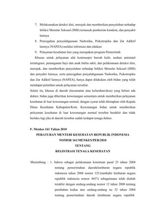 7. Melaksanakan deteksi dini, merujuk dan memberikan penyuluhan terhadap
       Infeksi Menular Seksual (IMS) termasuk pemberian kondom, dan penyakit
       lainnya
   8. Pencegahan penyalahgunaan Narkotika, Psikotropika dan Zat Adiktif
       lainnya (NAPZA) melalui informasi dan edukasi
   9. Pelayanan kesehatan lain yang merupakan program Pemerintah
   Khusus untuk pelayanan alat kontrasepsi bawah kulit, asuhan antenatal
terintegrasi, penanganan bayi dan anak balita sakit, dan pelaksanaan deteksi dini,
merujuk, dan memberikan penyuluhan terhadap Infeksi Menular Seksual (IMS)
dan penyakit lainnya, serta pencegahan penyalahgunaan Narkotika, Psikotropika
dan Zat Adiktif lainnya (NAPZA), hanya dapat dilakukan oleh bidan yang telah
mendapat pelatihan untuk pelayanan tersebut.
Selain itu, khusus di daerah (kecamatan atau kelurahan/desa) yang belum ada
dokter, bidan juga diberikan kewenangan sementara untuk memberikan pelayanan
kesehatan di luar kewenangan normal, dengan syarat telah ditetapkan oleh Kepala
Dinas Kesehatan Kabupaten/Kota. Kewenangan bidan untuk memberikan
pelayanan kesehatan di luar kewenangan normal tersebut berakhir dan tidak
berlaku lagi jika di daerah tersebut sudah terdapat tenaga dokter.


F. Menkes 161 Tahun 2010
    PERATURAN MENTERI KESEHATAN REPUBLIK INDONESIA
                       NOMOR 161/MENKES/PER/2010
                                   TENTANG
                    REGISTRASI TENAGA KESEHATAN


Menimbang : 1. bahwa sebagai pelaksanaan ketentuan pasal 23 tahun 2004
                   tentang    pemerintahan    daerah(lembaran        negara   republik
                   indonesia tahun 2004 nomor 125.(tambahn lembaran negara
                   republik indonesia nomor 4437) sebagaimana telah diubah
                   terakhir dengan undang-undang nomor 12 tahun 2008 tentang
                   perubahan kedua atas undang-undang no 32 tahun 2004
                   tentang pemerintahan daerah (lembaran negara republik
 