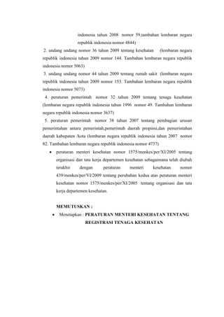 indonesia tahun 2008 nomor 59,tambahan lembaran negara
                  republik indonesia nomor 4844)
2. undang undang nomor 36 tahun 2009 tentang kesehatan        (lembaran negara
republik indonesia tahun 2009 nomor 144. Tambahan lembaran negara republik
indonesia nomor 5063)
3. undang undang nomor 44 tahun 2009 tentang rumah sakit (lembaran negara
republik indonesia tahun 2009 nomor 153. Tambahan lembaran negara republik
indonesia nomor 5073)
 4. peraturan pemerintah nomor 32 tahun 2009 tentang tenaga kesehatan
(lembaran negara republik indonesia tahun 1996 nomor 49. Tambahan lembaran
negara republik indonesia nomor 3637)
 5. peraturan pemerintah nomor 38 tahun 2007 tentang pembagian urusan
pemerintahan antara pemerintah,pemerintah daerah propinsi,dan pemerintahan
daerah kabupaten /kota (lembaran negara republik indonesia tahun 2007 nomor
82. Tambahan lembaran negara republik indonesia nomor 4737)
       peraturan menteri kesehatan nomor 1575/menkes/per/XI/2005 tentang
       organisasi dan tata kerja departemen kesehatan sebagaimana telah diubah
       terakhir    dengan      peraturan     menteri     kesehatan      nomor
       439/menkes/per/VI/2009 tentang perubahan kedua atas peraturan menteri
       kesehatan nomor 1575/menkes/per/XI/2005 tentang organisasi dan tata
       kerja departemen kesehatan.


       MEMUTUSKAN :
        Menetapkan : PERATURAN MENTERI KESEHATAN TENTANG
                        REGISTRASI TENAGA KESEHATAN
 