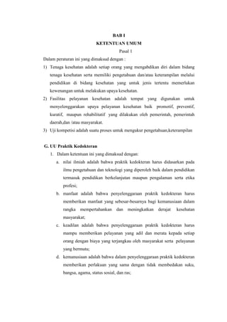 BAB I
                            KETENTUAN UMUM
                                         Pasal 1
Dalam peraturan ini yang dimaksud dengan :
1) Tenaga kesehatan adalah setiap orang yang mengabdikan diri dalam bidang
   tenaga kesehatan serta memiliki pengetahuan dan/atau keterampilan melalui
   pendidikan di bidang kesehatan yang untuk jenis tertentu memerlukan
   kewenangan untuk melakukan upaya kesehatan.
2) Fasilitas pelayanan kesehatan adalah tempat yang digunakan untuk
   menyelenggarakan upaya pelayanan kesehatan baik promotif, preventif,
   kuratif, maupun rehabilitatif yang dilakukan oleh pemerintah, pemerintah
   daerah,dan /atau masyarakat.
3) Uji kompetisi adalah suatu proses untuk mengukur pengetahuan,keterampilan


G. UU Praktik Kedokteran
   1. Dalam ketentuan ini yang dimaksud dengan:
      a. nilai ilmiah adalah bahwa praktik kedokteran harus didasarkan pada
          ilmu pengetahuan dan teknologi yang diperoleh baik dalam pendidikan
          termasuk pendidikan berkelanjutan maupun pengalaman serta etika
          profesi;
      b. manfaat adalah bahwa penyelenggaraan praktik kedokteran harus
          memberikan manfaat yang sebesar-besarnya bagi kemanusiaan dalam
          rangka     mempertahankan    dan    meningkatkan   derajat   kesehatan
          masyarakat;
      c. keadilan adalah bahwa penyelenggaraan praktik kedokteran harus
          mampu memberikan pelayanan yang adil dan merata kepada setiap
          orang dengan biaya yang terjangkau oleh masyarakat serta pelayanan
          yang bermutu;
      d. kemanusiaan adalah bahwa dalam penyelenggaraan praktik kedokteran
          memberikan perlakuan yang sama dengan tidak membedakan suku,
          bangsa, agama, status sosial, dan ras;
 
