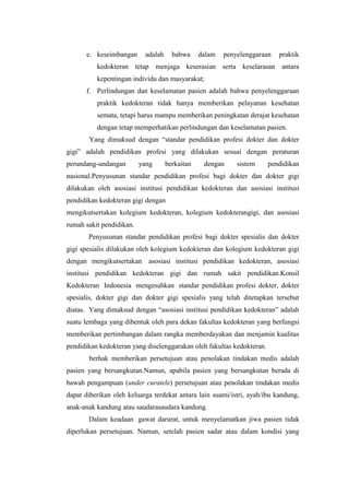 e. keseimbangan      adalah     bahwa     dalam   penyelenggaraan   praktik
          kedokteran tetap menjaga keserasian serta keselarasan antara
          kepentingan individu dan masyarakat;
      f. Perlindungan dan keselamatan pasien adalah bahwa penyelenggaraan
          praktik kedokteran tidak hanya memberikan pelayanan kesehatan
          semata, tetapi harus mampu memberikan peningkatan derajat kesehatan
          dengan tetap memperhatikan perlindungan dan keselamatan pasien.
       Yang dimaksud dengan “standar pendidikan profesi dokter dan dokter
gigi” adalah pendidikan profesi yang dilakukan sesuai dengan peraturan
perundang-undangan        yang      berkaitan    dengan     sistem     pendidikan
nasional.Penyusunan standar pendidikan profesi bagi dokter dan dokter gigi
dilakukan oleh asosiasi institusi pendidikan kedokteran dan asosiasi institusi
pendidikan kedokteran gigi dengan
mengikutsertakan kolegium kedokteran, kolegium kedokterangigi, dan asosiasi
rumah sakit pendidikan.
       Penyusunan standar pendidikan profesi bagi dokter spesialis dan dokter
gigi spesialis dilakukan oleh kolegium kedokteran dan kolegium kedokteran gigi
dengan mengikutsertakan asosiasi institusi pendidikan kedokteran, asosiasi
institusi pendidikan kedokteran gigi dan rumah sakit pendidikan.Konsil
Kedokteran Indonesia mengesahkan standar pendidikan profesi dokter, dokter
spesialis, dokter gigi dan dokter gigi spesialis yang telah ditetapkan tersebut
diatas. Yang dimaksud dengan “asosiasi institusi pendidikan kedokteran” adalah
suatu lembaga yang dibentuk oleh para dekan fakultas kedokteran yang berfungsi
memberikan pertimbangan dalam rangka memberdayakan dan menjamin kualitas
pendidikan kedokteran yang diselenggarakan oleh fakultas kedokteran.
       berhak memberikan persetujuan atau penolakan tindakan medis adalah
pasien yang bersangkutan.Namun, apabila pasien yang bersangkutan berada di
bawah pengampuan (under curatele) persetujuan atau penolakan tindakan medis
dapat diberikan oleh keluarga terdekat antara lain suami/istri, ayah/ibu kandung,
anak-anak kandung atau saudarasaudara kandung.
       Dalam keadaan gawat darurat, untuk menyelamatkan jiwa pasien tidak
diperlukan persetujuan. Namun, setelah pasien sadar atau dalam kondisi yang
 