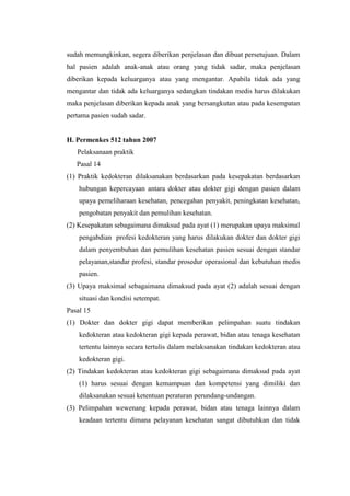 sudah memungkinkan, segera diberikan penjelasan dan dibuat persetujuan. Dalam
hal pasien adalah anak-anak atau orang yang tidak sadar, maka penjelasan
diberikan kepada keluarganya atau yang mengantar. Apabila tidak ada yang
mengantar dan tidak ada keluarganya sedangkan tindakan medis harus dilakukan
maka penjelasan diberikan kepada anak yang bersangkutan atau pada kesempatan
pertama pasien sudah sadar.


H. Permenkes 512 tahun 2007
   Pelaksanaan praktik
   Pasal 14
(1) Praktik kedokteran dilaksanakan berdasarkan pada kesepakatan berdasarkan
    hubungan kepercayaan antara dokter atau dokter gigi dengan pasien dalam
    upaya pemeliharaan kesehatan, pencegahan penyakit, peningkatan kesehatan,
    pengobatan penyakit dan pemulihan kesehatan.
(2) Kesepakatan sebagaimana dimaksud pada ayat (1) merupakan upaya maksimal
    pengabdian profesi kedokteran yang harus dilakukan dokter dan dokter gigi
    dalam penyembuhan dan pemulihan kesehatan pasien sesuai dengan standar
    pelayanan,standar profesi, standar prosedur operasional dan kebutuhan medis
    pasien.
(3) Upaya maksimal sebagaimana dimaksud pada ayat (2) adalah sesuai dengan
    situasi dan kondisi setempat.
Pasal 15
(1) Dokter dan dokter gigi dapat memberikan pelimpahan suatu tindakan
    kedokteran atau kedokteran gigi kepada perawat, bidan atau tenaga kesehatan
    tertentu lainnya secara tertulis dalam melaksanakan tindakan kedokteran atau
    kedokteran gigi.
(2) Tindakan kedokteran atau kedokteran gigi sebagaimana dimaksud pada ayat
    (1) harus sesuai dengan kemampuan dan kompetensi yang dimiliki dan
    dilaksanakan sesuai ketentuan peraturan perundang-undangan.
(3) Pelimpahan wewenang kepada perawat, bidan atau tenaga lainnya dalam
    keadaan tertentu dimana pelayanan kesehatan sangat dibutuhkan dan tidak
 