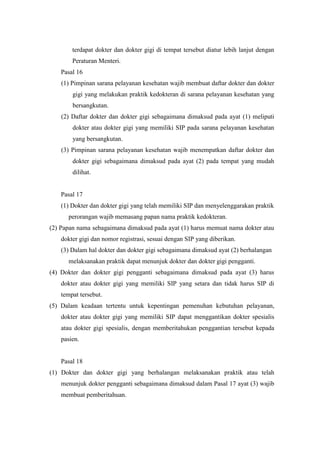 terdapat dokter dan dokter gigi di tempat tersebut diatur lebih lanjut dengan
        Peraturan Menteri.
    Pasal 16
    (1) Pimpinan sarana pelayanan kesehatan wajib membuat daftar dokter dan dokter
        gigi yang melakukan praktik kedokteran di sarana pelayanan kesehatan yang
        bersangkutan.
    (2) Daftar dokter dan dokter gigi sebagaimana dimaksud pada ayat (1) meliputi
        dokter atau dokter gigi yang memiliki SIP pada sarana pelayanan kesehatan
        yang bersangkutan.
    (3) Pimpinan sarana pelayanan kesehatan wajib menempatkan daftar dokter dan
        dokter gigi sebagaimana dimaksud pada ayat (2) pada tempat yang mudah
        dilihat.


    Pasal 17
    (1) Dokter dan dokter gigi yang telah memiliki SIP dan menyelenggarakan praktik
      perorangan wajib memasang papan nama praktik kedokteran.
(2) Papan nama sebagaimana dimaksud pada ayat (1) harus memuat nama dokter atau
    dokter gigi dan nomor registrasi, sesuai dengan SIP yang diberikan.
    (3) Dalam hal dokter dan dokter gigi sebagaimana dimaksud ayat (2) berhalangan
      melaksanakan praktik dapat menunjuk dokter dan dokter gigi pengganti.
(4) Dokter dan dokter gigi pengganti sebagaimana dimaksud pada ayat (3) harus
    dokter atau dokter gigi yang memiliki SIP yang setara dan tidak harus SIP di
    tempat tersebut.
(5) Dalam keadaan tertentu untuk kepentingan pemenuhan kebutuhan pelayanan,
    dokter atau dokter gigi yang memiliki SIP dapat menggantikan dokter spesialis
    atau dokter gigi spesialis, dengan memberitahukan penggantian tersebut kepada
    pasien.


    Pasal 18
(1) Dokter dan dokter gigi yang berhalangan melaksanakan praktik atau telah
    menunjuk dokter pengganti sebagaimana dimaksud dalam Pasal 17 ayat (3) wajib
    membuat pemberitahuan.
 