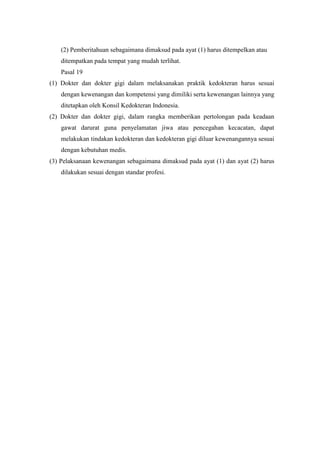 (2) Pemberitahuan sebagaimana dimaksud pada ayat (1) harus ditempelkan atau
    ditempatkan pada tempat yang mudah terlihat.
    Pasal 19
(1) Dokter dan dokter gigi dalam melaksanakan praktik kedokteran harus sesuai
    dengan kewenangan dan kompetensi yang dimiliki serta kewenangan lainnya yang
    ditetapkan oleh Konsil Kedokteran Indonesia.
(2) Dokter dan dokter gigi, dalam rangka memberikan pertolongan pada keadaan
    gawat darurat guna penyelamatan jiwa atau pencegahan kecacatan, dapat
    melakukan tindakan kedokteran dan kedokteran gigi diluar kewenangannya sesuai
    dengan kebutuhan medis.
(3) Pelaksanaan kewenangan sebagaimana dimaksud pada ayat (1) dan ayat (2) harus
    dilakukan sesuai dengan standar profesi.
 