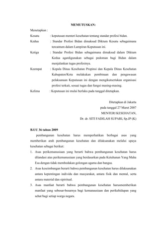 MEMUTUSKAN:
Menetapkan :
Kesatu         : keputusan menteri kesehatan tentang standar profesi bidan.
Kedua          : Standar Profesi Bidan dimaksud Diktum Kesatu sebagaimana
                tercantum dalam Lampiran Keputusan ini.
Ketiga         : Standar Profesi Bidan sebagaimana dimaksud dalam Diktum
                Kedua agardigunakan sebagai pedoman bagi Bidan dalam
                menjalankan tugas profesinya.
Keempat        : Kepala Dinas Kesehatan Propinsi dan Kepala Dinas Kesehatan
                Kabupaten/Kota         melakukan   pembinaan     dan    pengawasan
                pelaksanaan Keputusan ini dengan mengikutsertakan organisasi
                profesi terkait, sesuai tugas dan fungsi masing-masing.
Kelima         : Keputusan ini mulai berlaku pada tanggal ditetapkan.


                                                               Ditetapkan di Jakarta
                                                       pada tanggal 27 Maret 2007
                                                        MENTERI KESEHATAN,
                                         Dr. dr. SITI FADILAH SUPARI, Sp.JP (K)


B.UU 36 tahun 2009
    pembangunan      kesehatan       harus   memperhatikan   berbagai   asas   yang
memberikan arah pembangunan kesehatan dan dilaksanakan melalui upaya
kesehatan sebagai berikut:
1. Asas perikemanusiaan yang berarti bahwa pembangunan kesehatan harus
   dilandasi atas perikemanusiaan yang berdasarkan pada Ketuhanan Yang Maha
   Esa dengan tidak membedakan golongan agama dan bangsa.
2. Asas keseimbangan berarti bahwa pembangunan kesehatan harus dilaksanakan
   antara kepentingan individu dan masyarakat, antara fisik dan mental, serta
   antara material dan sipiritual.
3. Asas manfaat berarti bahwa pembangunan kesehatan harusmemberikan
   manfaat yang sebesar-besarnya bagi kemanausiaan dan perikehidupan yang
   sehat bagi setiap warga negara.
 
