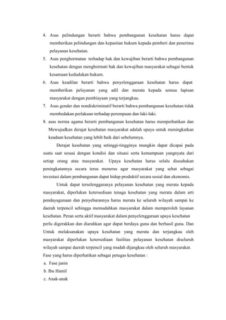4. Asas pelindungan berarti bahwa pembangunan kesehatan harus dapat
   memberikan pelindungan dan kepastian hukum kepada pemberi dan penerima
   pelayanan kesehatan.
5. Asas penghormatan terhadap hak dan kewajiban berarti bahwa pembangunan
   kesehatan dengan menghormati hak dan kewajiban masyarakat sebagai bentuk
   kesamaan kedudukan hukum.
6. Asas keadilan berarti bahwa penyelenggaraan kesehatan harus dapat
   memberikan pelayanan yang adil dan merata kepada semua lapisan
   masyarakat dengan pembiayaan yang terjangkau.
7. Asas gender dan nondiskriminatif berarti bahwa pembangunan kesehatan tidak
   membedakan perlakuan terhadap perempuan dan laki-laki.
8. asas norma agama berarti pembangunan kesehatan harus memperhatikan dan
  Mewujudkan derajat kesehatan masyarakat adalah upaya untuk meningkatkan
  keadaan kesehatan yang lebih baik dari sebelumnya.
       Derajat kesehatan yang setinggi-tingginya mungkin dapat dicapai pada
suatu saat sesuai dengan kondisi dan situasi serta kemampuan yangnyata dari
setiap orang atau masyarakat.      Upaya kesehatan harus selalu diusahakan
peningkatannya secara terus menerus agar masyarakat yang sehat sebagai
investasi dalam pembangunan dapat hidup produktif secara sosial dan ekonomis.
       Untuk dapat terselenggaranya pelayanan kesehatan yang merata kepada
masyarakat, diperlukan ketersediaan tenaga kesehatan yang merata dalam arti
pendayagunaan dan penyebarannya harus merata ke seluruh wilayah sampai ke
daerah terpencil sehingga memudahkan masyarakat dalam memperoleh layanan
kesehatan. Peran serta aktif masyarakat dalam penyelenggaraan upaya kesehatan
perlu digerakkan dan diarahkan agar dapat berdaya guna dan berhasil guna. Dan
Untuk melaksanakan upaya kesehatan yang merata dan terjangkau oleh
masyarakat diperlukan ketersediaan fasilitas pelayanan kesehatan diseluruh
wilayah sampai daerah terpencil yang mudah dijangkau oleh seluruh masyarakat.
Fase yang harus diperhatikan sebagai petugas kesehatan :
a. Fase janin
b. Ibu Hamil
c. Anak-anak
 