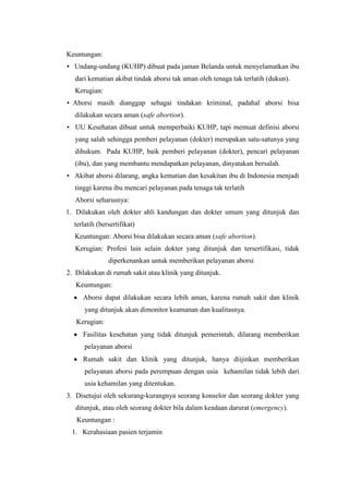 Keuntungan:
• Undang-undang (KUHP) dibuat pada jaman Belanda untuk menyelamatkan ibu
   dari kematian akibat tindak aborsi tak aman oleh tenaga tak terlatih (dukun).
   Kerugian:
• Aborsi masih dianggap sebagai tindakan kriminal, padahal aborsi bisa
   dilakukan secara aman (safe abortion).
• UU Kesehatan dibuat untuk memperbaiki KUHP, tapi memuat definisi aborsi
   yang salah sehingga pemberi pelayanan (dokter) merupakan satu-satunya yang
   dihukum. Pada KUHP, baik pemberi pelayanan (dokter), pencari pelayanan
   (ibu), dan yang membantu mendapatkan pelayanan, dinyatakan bersalah.
• Akibat aborsi dilarang, angka kematian dan kesakitan ibu di Indonesia menjadi
   tinggi karena ibu mencari pelayanan pada tenaga tak terlatih
   Aborsi seharusnya:
1. Dilakukan oleh dokter ahli kandungan dan dokter umum yang ditunjuk dan
  terlatih (bersertifikat)
  Keuntungan: Aborsi bisa dilakukan secara aman (safe abortion).
   Kerugian: Profesi lain selain dokter yang ditunjuk dan tersertifikasi, tidak
               diperkenankan untuk memberikan pelayanan aborsi
2. Dilakukan di rumah sakit atau klinik yang ditunjuk.
   Keuntungan:
     Aborsi dapat dilakukan secara lebih aman, karena rumah sakit dan klinik
      yang ditunjuk akan dimonitor keamanan dan kualitasnya.
   Kerugian:
     Fasilitas kesehatan yang tidak ditunjuk pemerintah, dilarang memberikan
      pelayanan aborsi
     Rumah sakit dan klinik yang ditunjuk, hanya diijinkan memberikan
      pelayanan aborsi pada perempuan dengan usia kehamilan tidak lebih dari
      usia kehamilan yang ditentukan.
3. Disetujui oleh sekurang-kurangnya seorang konselor dan seorang dokter yang
   ditunjuk, atau oleh seorang dokter bila dalam keadaan darurat (emergency).
   Keuntungan :
 1. Kerahasiaan pasien terjamin
 