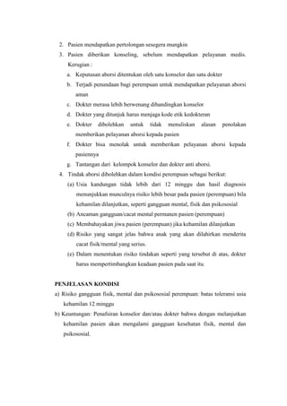 2. Pasien mendapatkan pertolongan sesegera mungkin
 3. Pasien diberikan konseling, sebelum mendapatkan pelayanan medis.
     Kerugian :
     a. Keputusan aborsi ditentukan oleh satu konselor dan satu dokter
     b. Terjadi penundaan bagi perempuan untuk mendapatkan pelayanan aborsi
        aman
     c. Dokter merasa lebih berwenang dibandingkan konselor
     d. Dokter yang ditunjuk harus menjaga kode etik kedokteran
     e. Dokter    dibolehkan   untuk      tidak   menuliskan   alasan    penolakan
        memberikan pelayanan aborsi kepada pasien
     f. Dokter bisa menolak untuk memberikan pelayanan aborsi kepada
        pasiennya
     g. Tantangan dari kelompok konselor dan dokter anti aborsi.
 4. Tindak aborsi dibolehkan dalam kondisi perempuan sebagai berikut:
     (a) Usia kandungan tidak lebih dari 12 minggu dan hasil diagnosis
        menunjukkan munculnya risiko lebih besar pada pasien (perempuan) bila
        kehamilan dilanjutkan, seperti gangguan mental, fisik dan psikososial
     (b) Ancaman gangguan/cacat mental permanen pasien (perempuan)
     (c) Membahayakan jiwa pasien (perempuan) jika kehamilan dilanjutkan
     (d) Risiko yang sangat jelas bahwa anak yang akan dilahirkan menderita
        cacat fisik/mental yang serius.
     (e) Dalam menentukan risiko tindakan seperti yang tersebut di atas, dokter
        harus mempertimbangkan keadaan pasien pada saat itu.


PENJELASAN KONDISI
a) Risiko gangguan fisik, mental dan psikososial perempuan: batas toleransi usia
   kehamilan 12 minggu
b) Keuntungan: Penafsiran konselor dan/atau dokter bahwa dengan melanjutkan
   kehamilan pasien akan mengalami gangguan kesehatan fisik, mental dan
   psikososial.
 