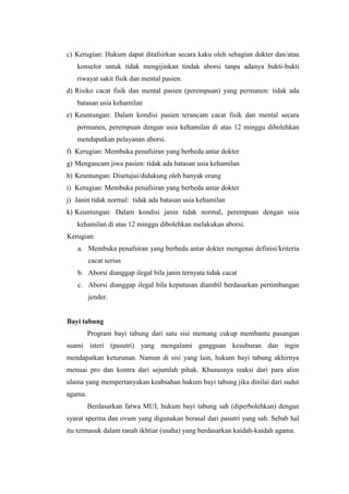 c) Kerugian: Hukum dapat ditafsirkan secara kaku oleh sebagian dokter dan/atau
   konselor untuk tidak mengijinkan tindak aborsi tanpa adanya bukti-bukti
   riwayat sakit fisik dan mental pasien.
d) Risiko cacat fisik dan mental pasien (perempuan) yang permanen: tidak ada
   batasan usia kehamilan
e) Keuntungan: Dalam kondisi pasien terancam cacat fisik dan mental secara
   permanen, perempuan dengan usia kehamilan di atas 12 minggu dibolehkan
   mendapatkan pelayanan aborsi.
f) Kerugian: Membuka penafsiran yang berbeda antar dokter
g) Mengancam jiwa pasien: tidak ada batasan usia kehamilan
h) Keuntungan: Disetujui/didukung oleh banyak orang
i) Kerugian: Membuka penafsiran yang berbeda antar dokter
j) Janin tidak normal: tidak ada batasan usia kehamilan
k) Keuntungan: Dalam kondisi janin tidak normal, perempuan dengan usia
   kehamilan di atas 12 minggu dibolehkan melakukan aborsi.
Kerugian:
   a. Membuka penafsiran yang berbeda antar dokter mengenai definisi/kriteria
         cacat serius
   b. Aborsi dianggap ilegal bila janin ternyata tidak cacat
   c. Aborsi dianggap ilegal bila keputusan diambil berdasarkan pertimbangan
         jender.


Bayi tabung
         Program bayi tabung dari satu sisi memang cukup membantu pasangan
suami isteri (pasutri) yang mengalami gangguan kesuburan dan ingin
mendapatkan keturunan. Namun di sisi yang lain, hukum bayi tabung akhirnya
menuai pro dan kontra dari sejumlah pihak. Khususnya reaksi dari para alim
ulama yang mempertanyakan keabsahan hukum bayi tabung jika dinilai dari sudut
agama.
         Berdasarkan fatwa MUI, hukum bayi tabung sah (diperbolehkan) dengan
syarat sperma dan ovum yang digunakan berasal dari pasutri yang sah. Sebab hal
itu termasuk dalam ranah ikhtiar (usaha) yang berdasarkan kaidah-kaidah agama.
 