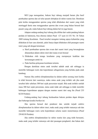 MUI juga menegaskan, hukum bayi tabung menjadi haram jika hasil
pembuahan sperma dan sel telur pasutri dititipkan di rahim wanita lain. Demikian
pula ketika menggunakan sperma yang telah dibekukan dari suami yang telah
meninggal dunia atau menggunakan sperma dan ovum yang bukan berasal dari
pasutri yang sah, maka hukum bayi tabung dalam hal ini juga haram.
       Adapun undang-undang bayi tabung jika dilihat dari sudut pandang hukum
perdata di Indonesia, bisa ditemui dalam Pasal 127 ayat (1) UU No. 36 Tahun
2009 tentang Kesehatan. Pasal tersebut mengatur tentang upaya kehamilan yang
dilakukan di luar cara alamiah, yakni hanya dapat dilakukan oleh pasangan suami
isteri yang sah dengan ketentuan:
     a. Hasil pembuahan sperma dan ovum dari suami isteri yang bersangkutan
        ditanamkan dalam rahim isteri dari mana ovum berasal
     b. Dilakukan oleh tenaga kesehatan yang mempunyai keahlian dan
        kewenangan untuk itu
     c. Pada fasilitas pelayanan kesehatan tertentu
       Dengan demikian status anak tersebut adalah anak sah sehingga ia
memiliki hubungan waris dan keperdataan sebagaimana yang berlaku pada anak
kandung.
       Namun Jika embrio diimplantasikan ke dalam rahim seorang isteri ketika
ia telah bercerai dari suaminya, maka status anak yang terlahir sah jika anak
tersebut lahir sebelum 300 hari sejak perceraian terjadi. Bila anak terlahir setelah
masa 300 hari sejak perceraian, status anak tidak sah sehingga ia tidak memiliki
hubungan keperdataan apapun dengan mantan suami dari sang ibu (Pasal 255
KUH Perdata).
       Undang-undang bayi tabung berdasarkan hukum perdata dapat ditinjau
dari beberapa kondisi berikut ini:
       Jika sperma berasal dari pendonor dan setelah terjadi embrio
diimplantasikan ke dalam rahim isteri, maka anak yang terlahir statusnya sah dan
memiliki hubungan waris serta keperdataan selama suami menerimanya (Pasal
250 KUH Perdata).
       Jika embrio diimplantasikan ke rahim wanita lain yang telah bersuami,
maka anak yang terlahir statusnya sah dari pasangan penghamil, dan bukan dari
 