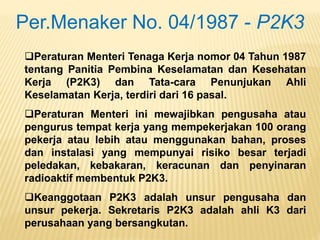 Peraturan Menteri Tenaga Kerja nomor 04 Tahun 1987
tentang Panitia Pembina Keselamatan dan Kesehatan
Kerja (P2K3) dan Tata-cara Penunjukan Ahli
Keselamatan Kerja, terdiri dari 16 pasal.
Peraturan Menteri ini mewajibkan pengusaha atau
pengurus tempat kerja yang mempekerjakan 100 orang
pekerja atau lebih atau menggunakan bahan, proses
dan instalasi yang mempunyai risiko besar terjadi
peledakan, kebakaran, keracunan dan penyinaran
radioaktif membentuk P2K3.
Keanggotaan P2K3 adalah unsur pengusaha dan
unsur pekerja. Sekretaris P2K3 adalah ahli K3 dari
perusahaan yang bersangkutan.
Per.Menaker No. 04/1987 - P2K3
 
