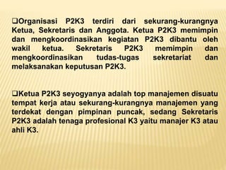 Organisasi P2K3 terdiri dari sekurang-kurangnya
Ketua, Sekretaris dan Anggota. Ketua P2K3 memimpin
dan mengkoordinasikan kegiatan P2K3 dibantu oleh
wakil ketua. Sekretaris P2K3 memimpin dan
mengkoordinasikan tudas-tugas sekretariat dan
melaksanakan keputusan P2K3.
Ketua P2K3 seyogyanya adalah top manajemen disuatu
tempat kerja atau sekurang-kurangnya manajemen yang
terdekat dengan pimpinan puncak, sedang Sekretaris
P2K3 adalah tenaga profesional K3 yaitu manajer K3 atau
ahli K3.
 