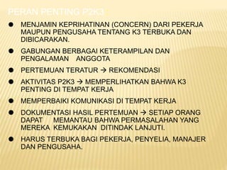 PERAN PENTING P2K3 :
 MENJAMIN KEPRIHATINAN (CONCERN) DARI PEKERJA
MAUPUN PENGUSAHA TENTANG K3 TERBUKA DAN
DIBICARAKAN.
 GABUNGAN BERBAGAI KETERAMPILAN DAN
PENGALAMAN ANGGOTA
 PERTEMUAN TERATUR  REKOMENDASI
 AKTIVITAS P2K3  MEMPERLIHATKAN BAHWA K3
PENTING DI TEMPAT KERJA
 MEMPERBAIKI KOMUNIKASI DI TEMPAT KERJA
 DOKUMENTASI HASIL PERTEMUAN  SETIAP ORANG
DAPAT MEMANTAU BAHWA PERMASALAHAN YANG
MEREKA KEMUKAKAN DITINDAK LANJUTI.
 HARUS TERBUKA BAGI PEKERJA, PENYELIA, MANAJER
DAN PENGUSAHA.
 