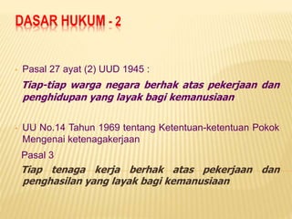 DASAR HUKUM - 2
• Pasal 27 ayat (2) UUD 1945 :
Tiap-tiap warga negara berhak atas pekerjaan dan
penghidupan yang layak bagi kemanusiaan
• UU No.14 Tahun 1969 tentang Ketentuan-ketentuan Pokok
Mengenai ketenagakerjaan
Pasal 3
Tiap tenaga kerja berhak atas pekerjaan dan
penghasilan yang layak bagi kemanusiaan
 