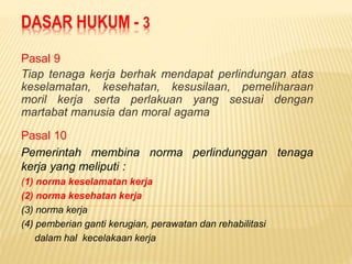 DASAR HUKUM - 3
Pasal 9
Tiap tenaga kerja berhak mendapat perlindungan atas
keselamatan, kesehatan, kesusilaan, pemeliharaan
moril kerja serta perlakuan yang sesuai dengan
martabat manusia dan moral agama
Pasal 10
Pemerintah membina norma perlindunggan tenaga
kerja yang meliputi :
(1) norma keselamatan kerja
(2) norma kesehatan kerja
(3) norma kerja
(4) pemberian ganti kerugian, perawatan dan rehabilitasi
dalam hal kecelakaan kerja
 