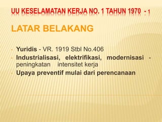UU KESELAMATAN KERJA NO. 1 TAHUN 1970 - 1
LATAR BELAKANG
• Yuridis - VR. 1919 Stbl No.406
• Industrialisasi, elektrifikasi, modernisasi -
peningkatan intensitet kerja
• Upaya preventif mulai dari perencanaan
 