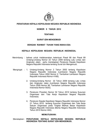 PERATURAN KEPALA KEPOLISIAN NEGARA REPUBLIK INDONESIA

                        NOMOR 9 TAHUN 2012

                               TENTANG

                        SURAT IZIN MENGEMUDI

              DENGAN RAHMAT TUHAN YANG MAHA ESA


         KEPALA KEPOLISIAN NEGARA REPUBLIK INDONESIA,


Menimbang : bahwa untuk melaksanakan ketentuan Pasal 88 dan Pasal 89
            Undang-Undang Nomor 22 Tahun 2009 tentang Lalu Lintas dan
            Angkutan Jalan, perlu menetapkan Peraturan Kepala Kepolisian
            Negara Republik Indonesia tentang Surat Izin Mengemudi;

Mengingat : 1. Undang-Undang Nomor 2 Tahun 2002 tentang Kepolisian
               Negara Republik Indonesia (Lembaran Negara Republik
               Indonesia Tahun 2002 Nomor 2, Tambahan Lembaran Negara
               Republik Indonesia Nomor 4168);

             2. Undang-Undang Nomor 22 Tahun 2009 tentang Lalu Lintas
                dan Angkutan Jalan (Lembaran Negara Republik Indonesia
                Tahun 2009 Nomor 96, Tambahan Lembaran Negara Republik
                Indonesia Nomor 5025);

             3. Peraturan Presiden Nomor 52 Tahun 2010 tentang Susunan
                Organisasi dan Tata Kerja Kepolisian Negara Republik
                Indonesia;

             4. Peraturan Kepala Kepolisian Negara Republik Indonesia Nomor
                21 Tahun 2010 tentang Susunan Organisasi dan Tata Kerja
                Satuan Organisasi pada Tingkat Markas Besar Kepolisian
                Negara Republik Indonesia (Berita Negara Republik Indonesia
                Tahun 2010 Nomor 444);

                             MEMUTUSKAN:

Menetapkan : PERATURAN KEPALA KEPOLISIAN NEGARA                 REPUBLIK
             INDONESIA TENTANG SURAT IZIN MENGEMUDI.
 