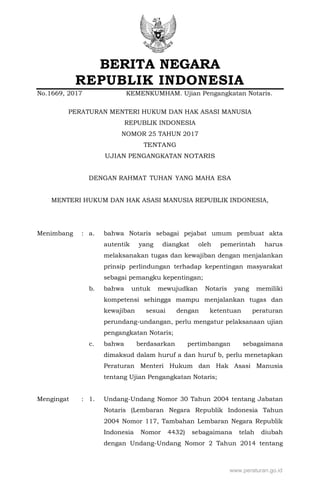 BERITA NEGARA
REPUBLIK INDONESIA
No.1669, 2017 KEMENKUMHAM. Ujian Pengangkatan Notaris.
PERATURAN MENTERI HUKUM DAN HAK ASASI MANUSIA
REPUBLIK INDONESIA
NOMOR 25 TAHUN 2017
TENTANG
UJIAN PENGANGKATAN NOTARIS
DENGAN RAHMAT TUHAN YANG MAHA ESA
MENTERI HUKUM DAN HAK ASASI MANUSIA REPUBLIK INDONESIA,
Menimbang : a. bahwa Notaris sebagai pejabat umum pembuat akta
autentik yang diangkat oleh pemerintah harus
melaksanakan tugas dan kewajiban dengan menjalankan
prinsip perlindungan terhadap kepentingan masyarakat
sebagai pemangku kepentingan;
b. bahwa untuk mewujudkan Notaris yang memiliki
kompetensi sehingga mampu menjalankan tugas dan
kewajiban sesuai dengan ketentuan peraturan
perundang-undangan, perlu mengatur pelaksanaan ujian
pengangkatan Notaris;
c. bahwa berdasarkan pertimbangan sebagaimana
dimaksud dalam huruf a dan huruf b, perlu menetapkan
Peraturan Menteri Hukum dan Hak Asasi Manusia
tentang Ujian Pengangkatan Notaris;
Mengingat : 1. Undang-Undang Nomor 30 Tahun 2004 tentang Jabatan
Notaris (Lembaran Negara Republik Indonesia Tahun
2004 Nomor 117, Tambahan Lembaran Negara Republik
Indonesia Nomor 4432) sebagaimana telah diubah
dengan Undang-Undang Nomor 2 Tahun 2014 tentang
www.peraturan.go.id
 