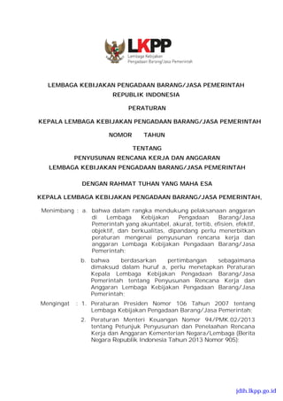 LEMBAGA KEBIJAKAN PENGADAAN BARANG/JASA PEMERINTAH
REPUBLIK INDONESIA
PERATURAN
KEPALA LEMBAGA KEBIJAKAN PENGADAAN BARANG/JASA PEMERINTAH
NOMOR TAHUN
TENTANG
PENYUSUNAN RENCANA KERJA DAN ANGGARAN
LEMBAGA KEBIJAKAN PENGADAAN BARANG/JASA PEMERINTAH
DENGAN RAHMAT TUHAN YANG MAHA ESA
KEPALA LEMBAGA KEBIJAKAN PENGADAAN BARANG/JASA PEMERINTAH,
Menimbang : a. bahwa dalam rangka mendukung pelaksanaan anggaran
di Lembaga Kebijakan Pengadaan Barang/Jasa
Pemerintah yang akuntabel, akurat, tertib, efisien, efektif,
objektif, dan berkualitas, dipandang perlu menerbitkan
peraturan mengenai penyusunan rencana kerja dan
anggaran Lembaga Kebijakan Pengadaan Barang/Jasa
Pemerintah;
b. bahwa berdasarkan pertimbangan sebagaimana
dimaksud dalam huruf a, perlu menetapkan Peraturan
Kepala Lembaga Kebijakan Pengadaan Barang/Jasa
Pemerintah tentang Penyusunan Rencana Kerja dan
Anggaran Lembaga Kebijakan Pengadaan Barang/Jasa
Pemerintah;
Mengingat : 1. Peraturan Presiden Nomor 106 Tahun 2007 tentang
Lembaga Kebijakan Pengadaan Barang/Jasa Pemerintah;
2. Peraturan Menteri Keuangan Nomor 94/PMK.02/2013
tentang Petunjuk Penyusunan dan Penelaahan Rencana
Kerja dan Anggaran Kementerian Negara/Lembaga (Berita
Negara Republik Indonesia Tahun 2013 Nomor 905);
jdih.lkpp.go.id
11 2013
 