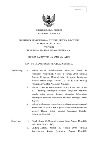 MENTERI DALAM NEGERI
REPUBLIK INDONESIA
PERATURAN MENTERI DALAM NEGERI REPUBLIK INDONESIA
NOMOR 59 TAHUN 2021
TENTANG
PENERAPAN STANDAR PELAYANAN MINIMAL
DENGAN RAHMAT TUHAN YANG MAHA ESA
MENTERI DALAM NEGERI REPUBLIK INDONESIA,
Menimbang : a. bahwa untuk melaksanakan ketentuan Pasal 16
Peraturan Pemerintah Nomor 2 Tahun 2018 tentang
Standar Pelayanan Minimal, telah ditetapkan Peraturan
Menteri Dalam Negeri Nomor 100 Tahun 2018 tentang
Penerapan Standar Pelayanan Minimal;
b. bahwa Peraturan Menteri Dalam Negeri Nomor 100 Tahun
2018 tentang Penerapan Standar Pelayanan Minimal
sudah tidak sesuai dengan dinamika kebutuhan
penerapan Standar Pelayanan Minimal sehingga perlu
diganti;
c. bahwa berdasarkan pertimbangan sebagaimana dimaksud
dalam huruf a dan huruf b, perlu menetapkan Peraturan
Menteri Dalam Negeri tentang Penerapan Standar
Pelayanan Minimal;
Mengingat : 1. Pasal 17 ayat (3) Undang-Undang Dasar Negara Republik
Indonesia Tahun 1945;
2. Undang-Undang Nomor 39 Tahun 2008 tentang
Kementerian Negara (Lembaran Negara Republik
SALINAN
 