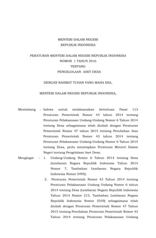 MENTERI DALAM NEGERI
REPUBLIK INDONESIA
PERATURAN MENTERI DALAM NEGERI REPUBLIK INDONESIA
NOMOR 1 TAHUN 2016
TENTANG
PENGELOLAAN ASET DESA
DENGAN RAHMAT TUHAN YANG MAHA ESA,
MENTERI DALAM NEGERI REPUBLIK INDONESIA,
Menimbang : bahwa untuk melaksanakan ketentuan Pasal 113
Peraturan Pemerintah Nomor 43 tahun 2014 tentang
Peraturan Pelaksanaan Undang-Undang Nomor 6 Tahun 2014
tentang Desa sebagaimana telah diubah dengan Peraturan
Pemerintah Nomor 47 tahun 2015 tentang Perubahan Atas
Peraturan Pemerintah Nomor 43 tahun 2014 tentang
Peraturan Pelaksanaan Undang-Undang Nomor 6 Tahun 2014
tentang Desa, perlu menetapkan Peraturan Menteri Dalam
Negeri tentang Pengelolaan Aset Desa;
Mengingat : 1. Undang-Undang Nomor 6 Tahun 2014 tentang Desa
(Lembaran Negara Republik Indonesia Tahun 2014
Nomor 7, Tambahan Lembaran Negara Republik
Indonesia Nomor 5495);
2. Peraturan Pemerintah Nomor 43 Tahun 2014 tentang
Peraturan Pelaksanaan Undang Undang Nomor 6 tahun
2014 tentang Desa (Lembaran Negara Republik Indonesia
Tahun 2014 Nomor 213, Tambahan Lembaran Negara
Republik Indonesia Nomor 5539) sebagaimana telah
diubah dengan Peraturan Pemerintah Nomor 47 Tahun
2015 tentang Perubahan Peraturan Pemerintah Nomor 43
Tahun 2014 tentang Peraturan Pelaksanaan Undang
 